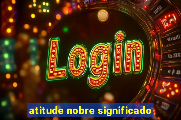 atitude nobre significado